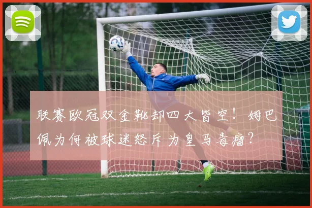 联赛欧冠双金靴却四大皆空！姆巴佩为何被球迷怒斥为皇马毒瘤？