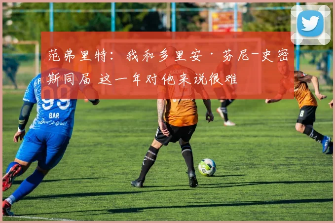 范弗里特:我和多里安·芬尼-史密斯同届 这一年对他来说很难