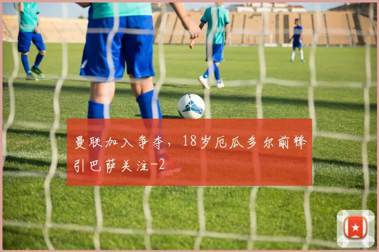 曼联加入争夺，18岁厄瓜多尔前锋引巴萨关注