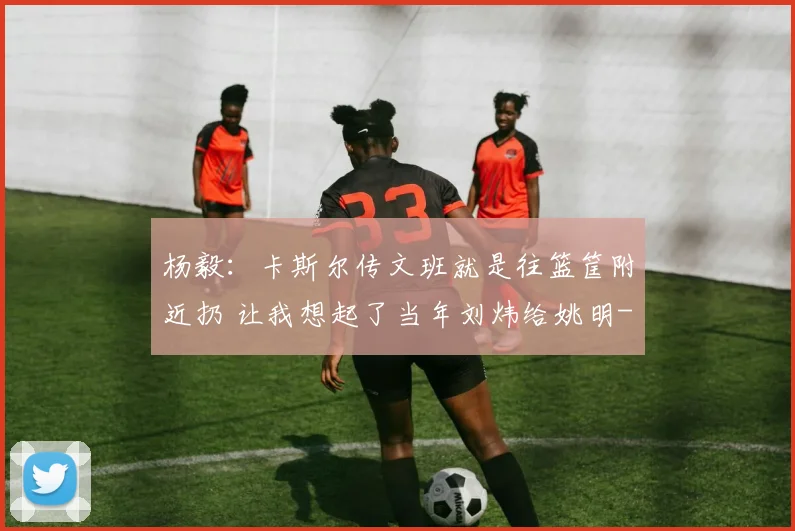 杨毅:卡斯尔传文班就是往篮筐附近扔 让我想起了当年刘炜给姚明