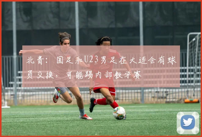 北青：国足和U23男足在大连会有球员交换，可能踢内部教学赛