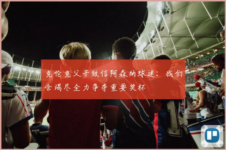 克伦克父子致信阿森纳球迷：我们会竭尽全力争夺重要奖杯