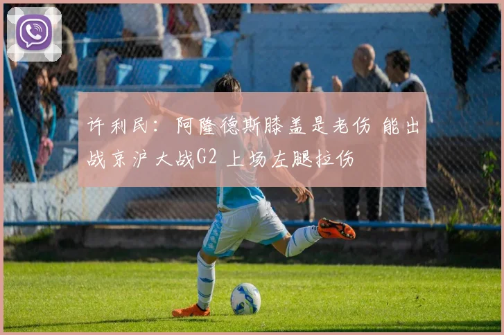 许利民：阿隆德斯膝盖是老伤 能出战京沪大战G2 上场左腿拉伤