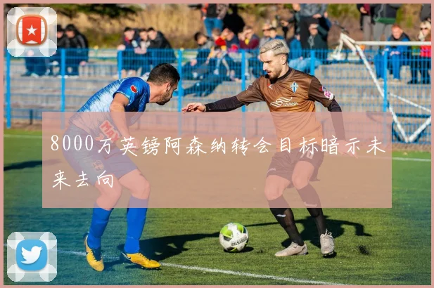 8000万英镑阿森纳转会目标暗示未来去向