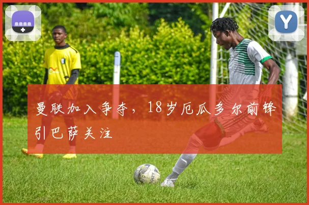 曼联加入争夺，18岁厄瓜多尔前锋引巴萨关注
