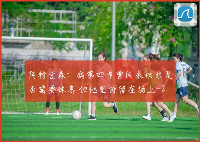 阿特金森：我第四节曾问米切尔是否需要休息 但他坚持留在场上