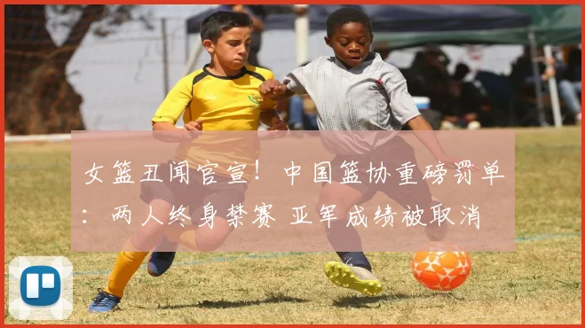 女篮丑闻官宣!中国篮协重磅罚单:两人终身禁赛 亚军成绩被取消
