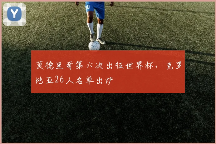 莫德里奇第六次出征世界杯，克罗地亚26人名单出炉