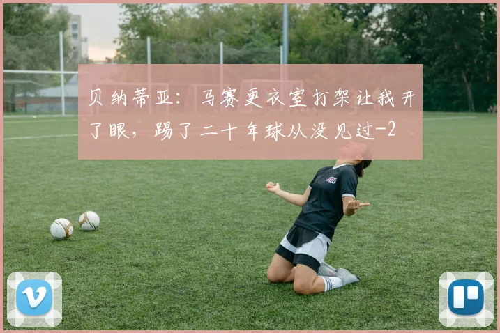 贝纳蒂亚：马赛更衣室打架让我开了眼，踢了二十年球从没见过
