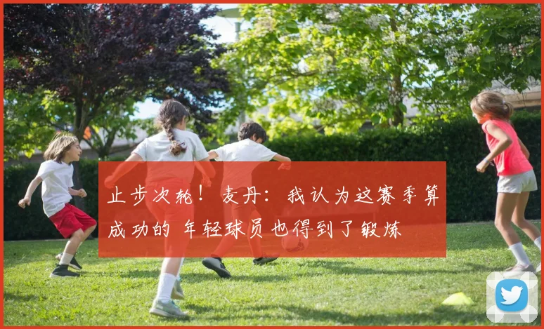 止步次轮！麦丹：我认为这赛季算成功的 年轻球员也得到了锻炼