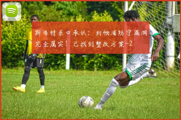 斯洛特亲口承认:利物浦防守漏洞完全属实!已找到整改方案
