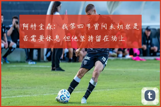 阿特金森：我第四节曾问米切尔是否需要休息 但他坚持留在场上