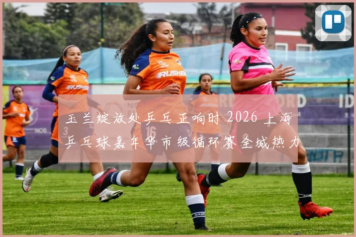 玉兰绽放处乒乓正响时 2026 上海乒乓球嘉年华市级循环赛全城热力挥拍