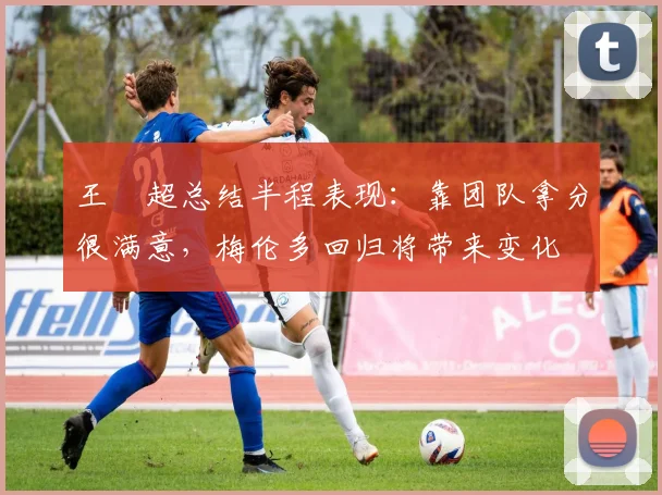 王燊超总结半程表现：靠团队拿分很满意，梅伦多回归将带来变化