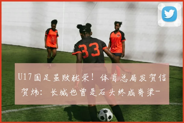 U17国足虽败犹荣!体育总局发贺信 贺炜:长城也曾是石头终成脊梁