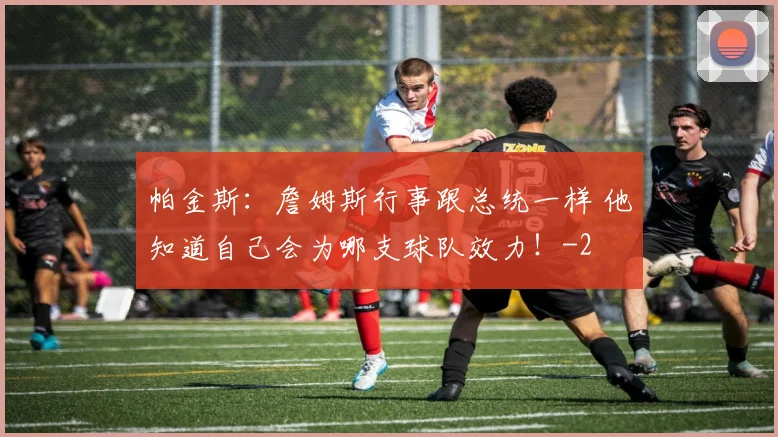帕金斯:詹姆斯行事跟总统一样 他知道自己会为哪支球队效力!
