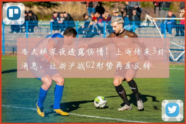 洛夫顿深夜透露伤情！上海传来3好消息，让浙沪战G2形势再度反转