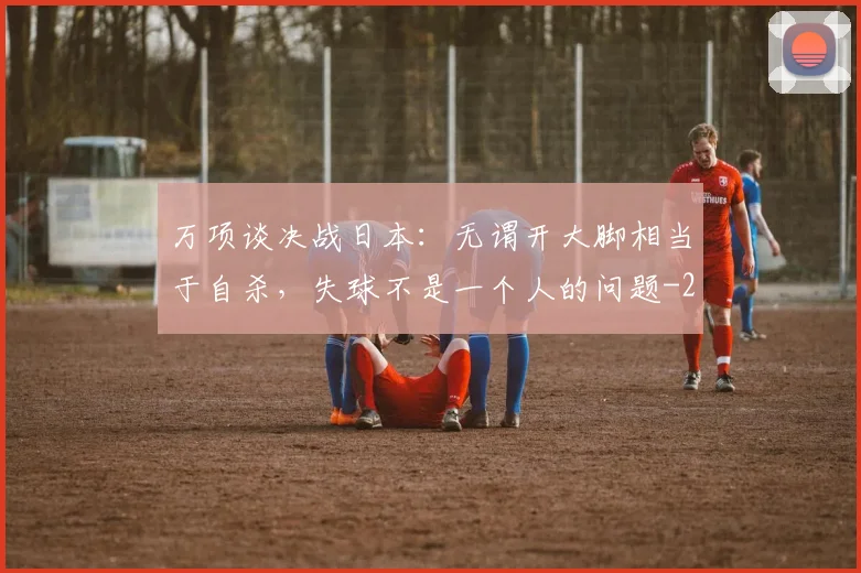 万项谈决战日本:无谓开大脚相当于自杀,失球不是一个人的问题