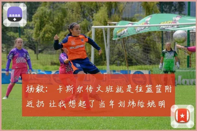 杨毅：卡斯尔传文班就是往篮筐附近扔 让我想起了当年刘炜给姚明