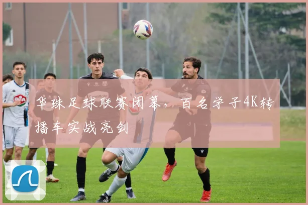 华珠足球联赛闭幕，百名学子4K转播车实战亮剑