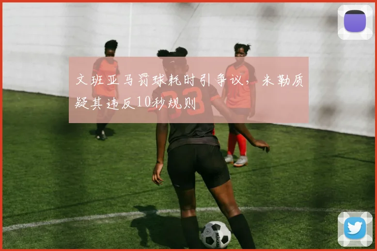 文班亚马罚球耗时引争议，米勒质疑其违反10秒规则