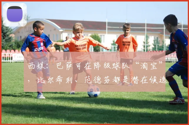 西媒：巴萨可在降级球队“淘宝”，比尔希利、范德芬都是潜在候选