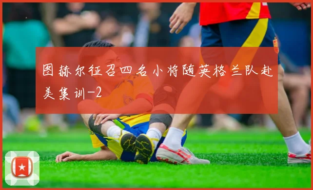 图赫尔征召四名小将随英格兰队赴美集训