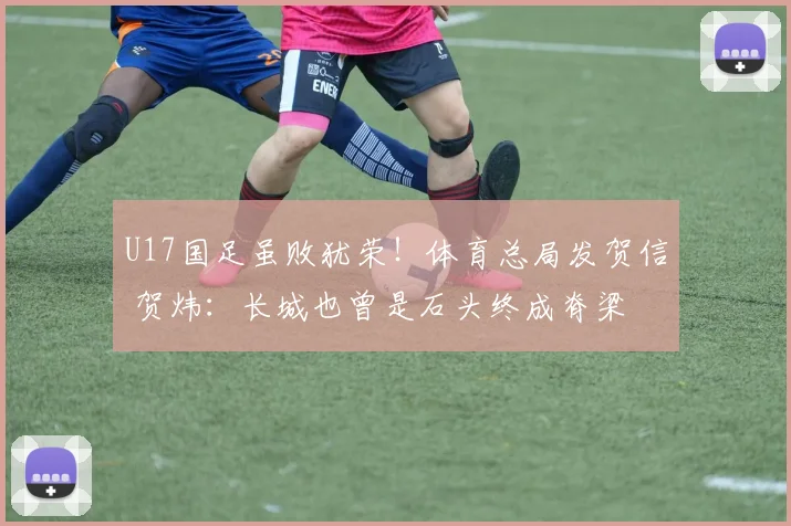 U17国足虽败犹荣!体育总局发贺信 贺炜:长城也曾是石头终成脊梁