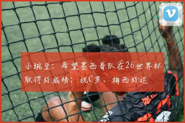 小豌豆：希望墨西哥队在26世界杯取得好成绩；祝C罗、梅西好运