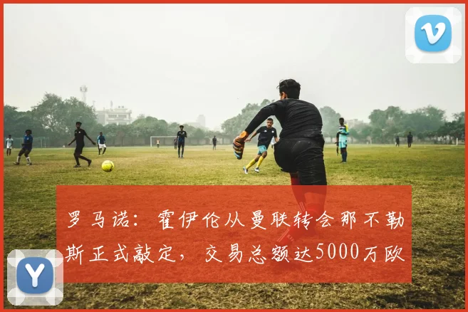 罗马诺：霍伊伦从曼联转会那不勒斯正式敲定，交易总额达5000万欧