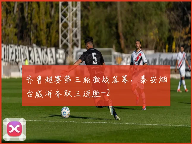 齐鲁超赛第三轮激战落幕,泰安烟台威海齐取三连胜