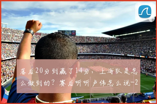 落后20分到赢了14分,上海队是怎么做到的?赛后听听卢伟怎么说