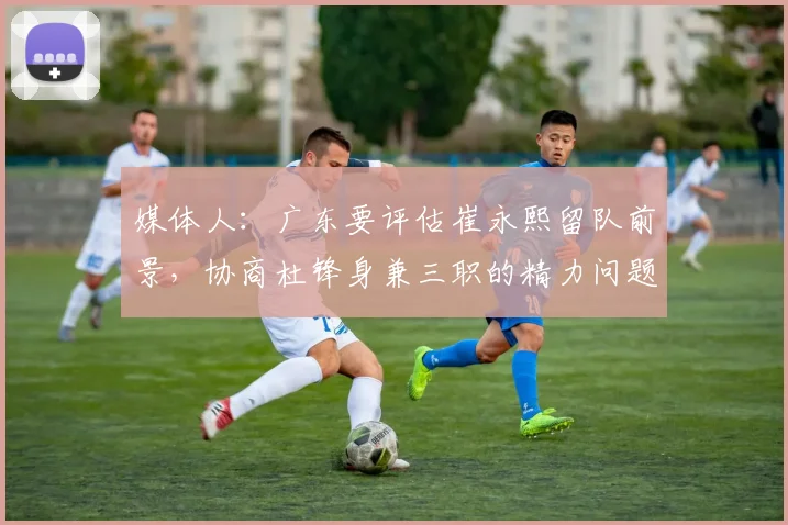 媒体人：广东要评估崔永熙留队前景，协商杜锋身兼三职的精力问题