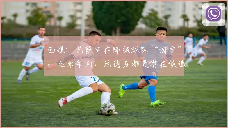 西媒:巴萨可在降级球队“淘宝”,比尔希利、范德芬都是潜在候选