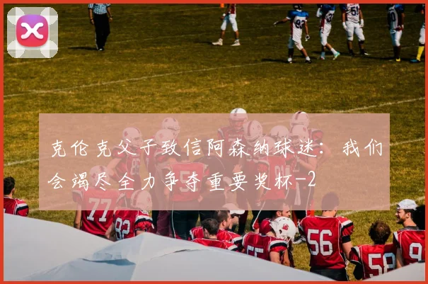 克伦克父子致信阿森纳球迷:我们会竭尽全力争夺重要奖杯