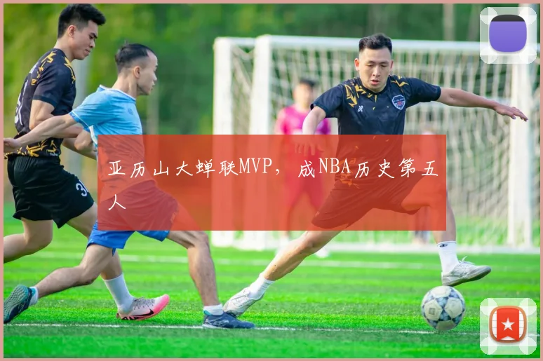 亚历山大蝉联MVP，成NBA历史第五人