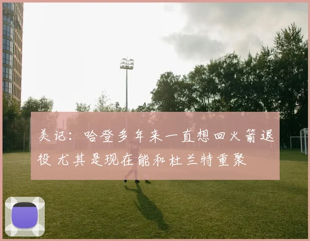 美记：哈登多年来一直想回火箭退役 尤其是现在能和杜兰特重聚