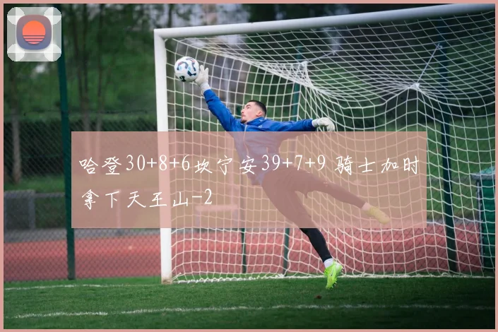 哈登30+8+6坎宁安39+7+9 骑士加时拿下天王山