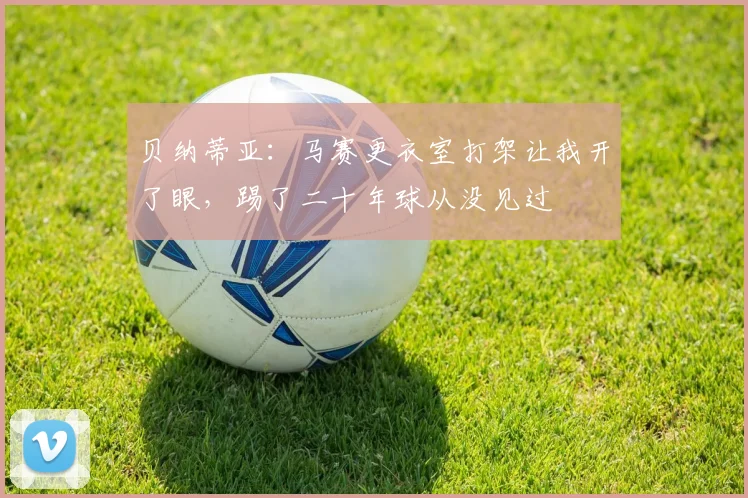 贝纳蒂亚：马赛更衣室打架让我开了眼，踢了二十年球从没见过