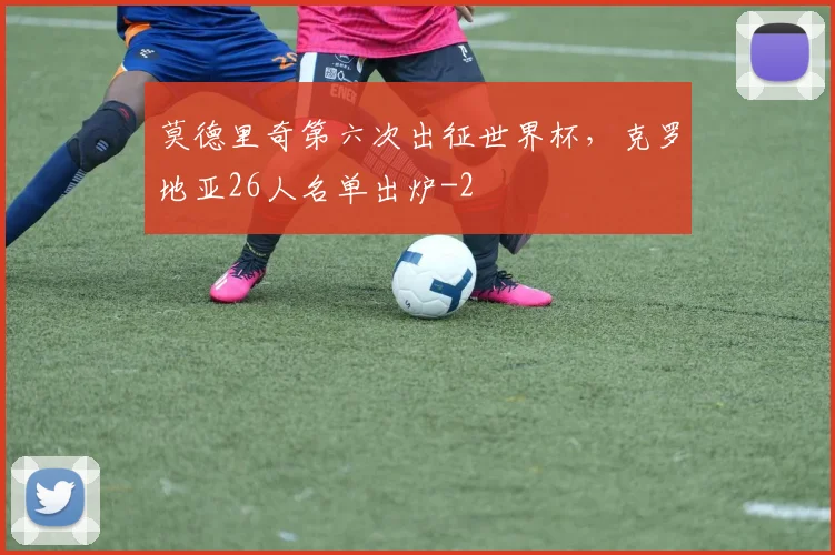 莫德里奇第六次出征世界杯,克罗地亚26人名单出炉