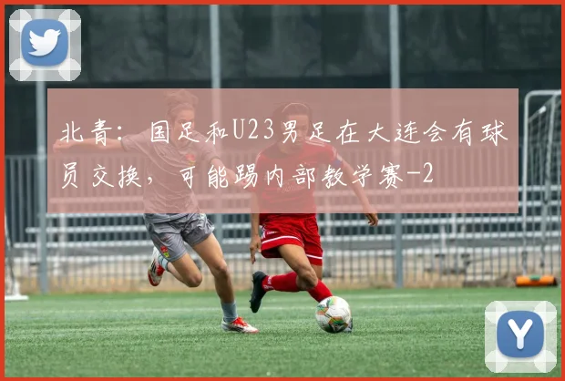 北青：国足和U23男足在大连会有球员交换，可能踢内部教学赛
