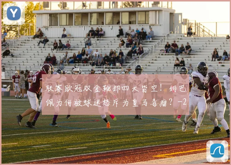 联赛欧冠双金靴却四大皆空!姆巴佩为何被球迷怒斥为皇马毒瘤?
