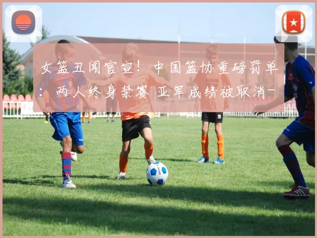 女篮丑闻官宣!中国篮协重磅罚单:两人终身禁赛 亚军成绩被取消